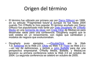 Origen del término
• El término fue utilizado por primera vez por Darcy DiNucci en 1999,
en su artículo "Fragmented future",6 aunque no fue hasta 2004
cuando Tim O'Reilly lo hizo popular. El término acuñado por Darcy
DiNucci fue popularizado más tarde por Dale Dougherty de O'Reilly
Media en una tormenta de ideas con Craig Cline de MediaLive para
desarrollar ideas para una conferencia. Dougherty sugirió que la
web estaba en un renacimiento, con reglas que cambiaban y
modelos de negocio que evolucionaban.
• Dougherty puso ejemplos —«DoubleClick era la Web
1.0; AdSense es la Web 2.0. Ofoto es Web 1.0; Flickr es Web 2.0.»
—en vez de definiciones, y reclutó a John Battelle para dar una
perspectiva empresarial. O'Reilly Media, Battelle, y MediaLive
lanzaron su primera conferencia sobre la Web 2.0 en octubre de
2004. La segunda conferencia se celebró en octubre de 2005.
 