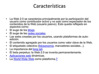 Características
• La Web 2.0 se caracteriza principalmente por la participación del
usuario como contribuidor activo y no solo como espectador de los
contenidos de la Web (usuario pasivo). Esto queda reflejado en
aspectos como:
• El auge de los blogs.
• El auge de las redes sociales.
• Las webs creadas por los usuarios, usando plataformas de auto-
edición.
• El contenido agregado por los usuarios como valor clave de la Web.
• El etiquetado colectivo (folcsonomía, marcadores sociales...).
• La importancia del long tail.
• El beta perpetuo: la Web 2.0 se inventa permanentemente.
• Aplicaciones web dinámicas.
• La World Wide Web como plataforma.7
 