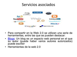Servicios asociados
• Para compartir en la Web 2.0 se utilizan una serie de
herramientas, entre las que se pueden destacar:
• Blogs: Un blog es un espacio web personal en el que
su autor (puede haber varios autores autorizados)
puede escribir
• Herramientas de la web 2.0
 