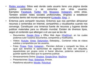 • Redes sociales: Sitios web donde cada usuario tiene una página donde
pública contenidos y se comunica con otros usuarios.
Ejemplos: Facebook, Twitter, Hi5, Myspace, Instagram, entre otras.
También existen redes sociales profesionales, dirigidas a establecer
contactos dentro del mundo empresarial (LinkedIn, Xing...).
• Entornos para compartir recursos: Entornos que nos permiten almacenar
recursos o contenidos en Internet, compartirlos y visualizarlos cuando nos
convenga. Constituyen una inmensa fuente de recursos y lugares donde
publicar materiales para su difusión mundial. Existen de diversos tipos,
según el contenido que albergan o el uso que se les da:
– Documentos: Google Drive y Office Web Apps (OneDrive), en los cuales
podemos subir nuestros documentos, compartirlos y modificarlos.
– Videos: Youtube, Vimeo, Dailymotion, Dalealplay... Contienen miles de vídeos
subidos y compartidos por los usuarios.
– Fotos: Picasa, Flickr, Instagram... Permiten disfrutar y compartir las fotos, al
igual que tenemos la oportunidad de organizar las fotos con etiquetas,
separándolas por grupos como si fueran álbumes, podemos seleccionar y
guardar aparte las fotos que no queremos publicar.
– Almacenamiento Online: Dropbox, Google Drive, SkyDrive
– Presentaciones: Prezi, Slideshare, Emaze.
– Plataforma educativa: Moodle, Polivirtual.
 