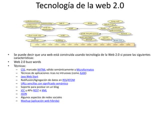 Tecnología de la web 2.0
• Se puede decir que una web está construida usando tecnología de la Web 2.0 si posee las siguientes
características:
• Web 2.0 buzz words
• Técnicas:
– CSS, marcado XHTML válido semánticamente y Microformatos
– Técnicas de aplicaciones ricas no intrusivas (como AJAX)
– Java Web Start
– Redifusión/Agregación de datos en RSS/ATOM
– URLs sencillas con significado semántico
– Soporte para postear en un blog
– JCC y APIs REST o XML
– JSON
– Algunos aspectos de redes sociales
– Mashup (aplicación web híbrida)
 
