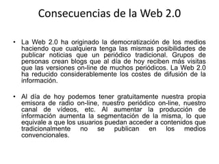 Consecuencias de la Web 2.0
• La Web 2.0 ha originado la democratización de los medios
haciendo que cualquiera tenga las mismas posibilidades de
publicar noticias que un periódico tradicional. Grupos de
personas crean blogs que al día de hoy reciben más visitas
que las versiones on-line de muchos periódicos. La Web 2.0
ha reducido considerablemente los costes de difusión de la
información.
• Al día de hoy podemos tener gratuitamente nuestra propia
emisora de radio on-line, nuestro periódico on-line, nuestro
canal de vídeos, etc. Al aumentar la producción de
información aumenta la segmentación de la misma, lo que
equivale a que los usuarios puedan acceder a contenidos que
tradicionalmente no se publican en los medios
convencionales.
 