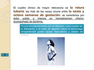 El cuadro clínico de mayor relevancia es la rotura 
tubaria; las más de las veces ocurre entre la sexta y 
octava semanas de gestación; se caracteriza por 
dolor súbito e intenso en hemiabdomen inferior, 
acompañado de lipotimia. 
Ocurre simultáneamente con un esfuerzo, como puede ser 
la defecación o el coito; en algunos casos la hemorragia 
intraperitoneal puede causar hipovolemia y estado de 
choque 
 