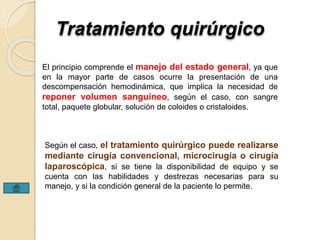 Tratamiento quirúrgico 
El principio comprende el manejo del estado general, ya que 
en la mayor parte de casos ocurre la presentación de una 
descompensación hemodinámica, que implica la necesidad de 
reponer volumen sanguíneo, según el caso, con sangre 
total, paquete globular, solución de coloides o cristaloides. 
Según el caso, el tratamiento quirúrgico puede realizarse 
mediante cirugía convencional, microcirugía o cirugía 
laparoscópica, si se tiene la disponibilidad de equipo y se 
cuenta con las habilidades y destrezas necesarias para su 
manejo, y si la condición general de la paciente lo permite. 
 