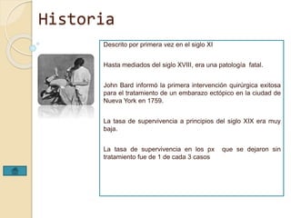 Historia 
Descrito por primera vez en el siglo XI 
Hasta mediados del siglo XVIII, era una patología fatal. 
John Bard informó la primera intervención quirúrgica exitosa 
para el tratamiento de un embarazo ectópico en la ciudad de 
Nueva York en 1759. 
La tasa de supervivencia a principios del siglo XIX era muy 
baja. 
La tasa de supervivencia en los px que se dejaron sin 
tratamiento fue de 1 de cada 3 casos 
 