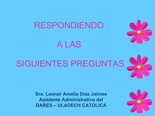 RESPONDIENDO  A LAS  SIGUIENTES PREGUNTAS Sra. Leonor Amelia Díaz Jaimes Asistente Administrativo del DARES – ULADECH CATOLICA 