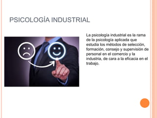PSICOLOGÍA INDUSTRIAL
La psicología industrial es la rama
de la psicología aplicada que
estudia los métodos de selección,
formación, consejo y supervisión de
personal en el comercio y la
industria, de cara a la eficacia en el
trabajo.
 