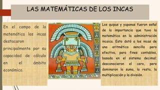 LAS MATEMÁTICAS DE LOS INCAS
En el campo de la
matemática los incas
destacaron
principalmente por su
capacidad de cálculo
en el ámbito
económico.
Los quipus y yupanas fueron señal
de la importancia que tuvo la
matemática en la administración
incaica. Esto dotó a los incas de
una aritmética sencilla pero
efectiva, para fines contables,
basada en el sistema decimal;
desconocieron el cero, pero
dominaron la suma, la resta, la
multiplicación y la división.
 