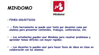 MINDOMO
• FINES DIDÁCTICOS
• - Esta herramienta se puede usar tanto por docentes como por
alumnos para presentar contenidos, trabajos, conferencias, etc.
• - Los estudiantes pueden usar Mindomo para resolver problemas y
aprender temas difíciles con mayor rapidez.
• - Los docentes lo pueden usar para hacer lluvia de ideas en clase en
colaboración con los alumnos.
 