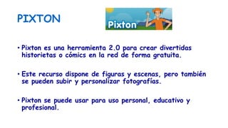 PIXTON
• Pixton es una herramienta 2.0 para crear divertidas
historietas o cómics en la red de forma gratuita.
• Este recurso dispone de figuras y escenas, pero también
se pueden subir y personalizar fotografías.
• Pixton se puede usar para uso personal, educativo y
profesional.
 