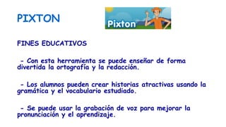 PIXTON
FINES EDUCATIVOS
- Con esta herramienta se puede enseñar de forma
divertida la ortografía y la redacción.
- Los alumnos pueden crear historias atractivas usando la
gramática y el vocabulario estudiado.
- Se puede usar la grabación de voz para mejorar la
pronunciación y el aprendizaje.
 