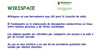 WIKISPACE
Wikispace es una herramienta muy útil para la creación de wikis.
El fundamento es la elaboración de documentos colaborativos en línea,
entre muchas personas y de forma coordinada.
Las páginas pueden ser editables por cualquiera con acceso a la web o
por un circulo cerrado.
Su uso es muy intuitivo y es uno de los servidores gratuitos más
usados por muchos docentes.
 