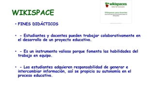 WIKISPACE
• FINES DIDÁCTICOS
• - Estudiantes y docentes pueden trabajar colaborativamente en
el desarrollo de un proyecto educativo.
• - Es un instrumento valioso porque fomenta las habilidades del
trabajo en equipo.
• - Los estudiantes adquieren responsabilidad de generar e
intercambiar información, así se propicia su autonomía en el
proceso educativo.
 