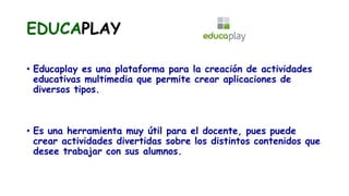 EDUCAPLAY
• Educaplay es una plataforma para la creación de actividades
educativas multimedia que permite crear aplicaciones de
diversos tipos.
• Es una herramienta muy útil para el docente, pues puede
crear actividades divertidas sobre los distintos contenidos que
desee trabajar con sus alumnos.
 