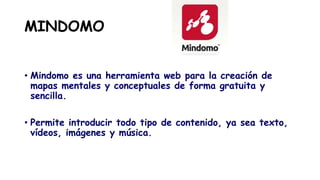 MINDOMO
• Mindomo es una herramienta web para la creación de
mapas mentales y conceptuales de forma gratuita y
sencilla.
• Permite introducir todo tipo de contenido, ya sea texto,
vídeos, imágenes y música.
 