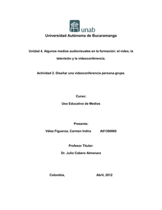 Universidad Autónoma de Bucaramanga



Unidad 4. Algunos medios audiovisuales en la formación: el vídeo, la

                  televisión y la videoconferencia.



     Actividad 2. Diseñar una videoconferencia persona-grupo.




                               Curso:

                     Uso Educativo de Medios




                             Presenta:

          Vélez Figueroa, Carmen Indira         A01306860



                          Profesor Titular:

                     Dr. Julio Cabero Almenara




             Colombia,                        Abril, 2012
 