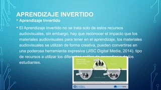 APRENDIZAJE INVERTIDO
• Aprendizaje Invertido
• El Aprendizaje invertido no se trata solo de estos recursos
audiovisuales, sin embargo, hay que reconocer el impacto que los
materiales audiovisuales para tener en el aprendizaje, los materiales
audiovisuales se utilizan de forma creativa, pueden convertirse en
una poderosa herramienta expresiva (JISC Digital Media, 2014). tipo
de recursos a utilizar los diferentes estilos de aprendizaje de los
estudiantes.
 