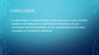 CONCLUSIÓN
• La clase digital o el aula invertida se trata pues de un nuevo enfoque
basado en la implicación y colaboración del alumno y en una
enseñanza más individualizada, puntos considerados críticos para
actualizar una enseñanza tradicional.
 