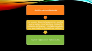 1.Servicios de control posterior
Los servicios de control posterior son aquellos
que se realizan con el objeto de efectuar la
evaluación de los actos y resultados ejecutados
por las entidades en la gestión de los bienes
recursos y operaciones institucionales.
 