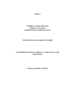 TAREA 7
YURIBEL CAMPOS AREVALO
CODIGO: 1.116.614.181
COMPETENCIAS COMUNICATIVAS
TUTOR OMAR ALEGANDRO AFANADOR
UNIVERSIDAD NACIONAL ABIERTA Y A DISTANCIA UNAD
PSICOLOGIA
MANI CASANARE 31-05-2014
 
