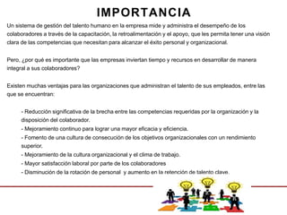 Un sistema de gestión del talento humano en la empresa mide y administra el desempeño de los
colaboradores a través de la capacitación, la retroalimentación y el apoyo, que les permita tener una visión
clara de las competencias que necesitan para alcanzar el éxito personal y organizacional.
Pero, ¿por qué es importante que las empresas inviertan tiempo y recursos en desarrollar de manera
integral a sus colaboradores?
Existen muchas ventajas para las organizaciones que administran el talento de sus empleados, entre las
que se encuentran:
- Reducción significativa de la brecha entre las competencias requeridas por la organización y la
disposición del colaborador.
- Mejoramiento continuo para lograr una mayor eficacia y eficiencia.
- Fomento de una cultura de consecución de los objetivos organizacionales con un rendimiento
superior.
- Mejoramiento de la cultura organizacional y el clima de trabajo.
- Mayor satisfacción laboral por parte de los colaboradores
- Disminución de la rotación de personal y aumento en la retención de talento clave.
IMPORTANCIA
 