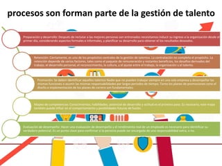 procesos son forman parte de la gestión de talento
Preparación y desarrollo: Después de reclutar a las mejores personas son entrenados necesitamos inducir su ingreso a la organización desde el
primer día, considerando aspectos formales e informales, y planificar su desarrollo para obtener el los resultados deseados.
Retención: Ciertamente, es uno de los propósitos centrales de la gestión de talentos. La contratación no completa el propósito. La
retención depende de varios factores, tales como el paquete de remuneración y restantes beneficios, los desafíos derivados del
trabajo, el desarrollo personal, el reconocimiento, la cultura, y el ajuste entre el trabajo, la organización y el talento.
Promoción: Se deben identificar aquellos talentos Nadie que no pueden trabajar siempre en una sola empresa y desempeñar las
mismas funciones o asumir las mismas responsabilidades por largos períodos de tiempo. Tanto los planes de promociones cono el
diseño e implementación de los planes de carrera son fundamentales.
Mapeo de competencias: Conocimientos, habilidades, potencial de desarrollo y actitud es el próximo paso. Es necesario, este mapa
también puede influir en el comportamiento y posibilidades futuras de fusión.
Evaluación de desempeño: Hacer una evaluación de desempeño y el rendimiento real de un empleado es necesario para identificar su
verdadero potencial. Es un punto clave para confirmar si la persona puede ser encargada de una responsabilidad extra, o no.
 