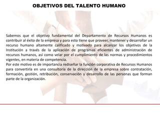 OBJETIVOS DEL TALENTO HUMANO
Sabemos que el objetivo fundamental del Departamento de Recursos Humanos es
contribuir al éxito de la empresa y para esto tiene que proveer, mantener y desarrollar un
recurso humano altamente calificado y motivado para alcanzar los objetivos de la
Institución a través de la aplicación de programas eficientes de administración de
recursos humanos, así como velar por el cumplimiento de las normas y procedimientos
vigentes, en materia de competencia.
Por este motivo es de importancia rediseñar la función corporativa de Recursos Humanos
para convertirla en una consultoría de la dirección de la empresa sobre contratación,
formación, gestión, retribución, conservación y desarrollo de las personas que forman
parte de la organización.
 