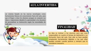 AULA INVERTIDA
un sistema basado en las nuevas tecnologías como
herramientas básicas de conocimiento fuera del aula, para
que al llegar a clase los alumnos pongan en conjunto sus
ideas e impresiones dándole la oportunidad a los docentes
de personalizar su instrucción según las necesidades de
cada uno.
La idea es motivar a los alumnos para que sean
responsables en cuanto al tiempo de dedicación a su
formación fuera del aula. Esto sólo se hace posible
empleando herramientas digitales a los que ellos
pueden acceder cuando quieran y siempre que lo
consideren necesario.
FINALIDAD
 