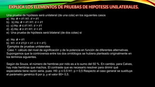 Una prueba de hipótesis será unilateral (de una cola) en los siguientes casos
a) Ho: 𝜽 = 𝜃1 H1: 𝜃 > 𝜃1
b) b) Ho: 𝜽 = 𝜃1 H1: 𝜃 < 𝜃1
c) c) Ho: 𝜽 ≤ 𝜃1 H1: 𝜃 > 𝜃1
d) d) Ho: 𝜽 ≥ 𝜃1 H1: 𝜃 < 𝜃1
e) Una prueba de hipótesis será bilateral (de dos colas) si
a) Ho: 𝜽 = 𝜃1
b) H1: 𝜃 ≠ 𝜃1(𝜃 < 𝜃1 ∨ 𝜃 > 𝜃1)
Ejemplos de pruebas unilaterales
Caso 1: cálculo del nivel de significación y de la potencia en función de diferentes alternativas.
Supongamos que la controversia entre los dos ornitólogos se hubiera planteado originalmente en
los términos siguientes.
Según da Souza, el número de hembras por nido es a lo sumo del 50 %. En cambio, para Calves,
hay más hembras que machos. El contraste que es necesario resolver para dirimir qué
especialista tiene razón seria, pues: H0: p ≤ 0,5 H1: p > 0,5 Respecto al caso general se sustituye
el parámetro genérico θ por p, y el valor θ0= 0,5.
 