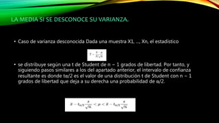 LA MEDIA SI SE DESCONOCE SU VARIANZA.
• Caso de varianza desconocida Dada una muestra X1, ..., Xn, el estadístico
• se distribuye según una t de Student de n − 1 grados de libertad. Por tanto, y
siguiendo pasos similares a los del apartado anterior, el intervalo de confianza
resultante es donde tα/2 es el valor de una distribución t de Student con n − 1
grados de libertad que deja a su derecha una probabilidad de α/2.
 