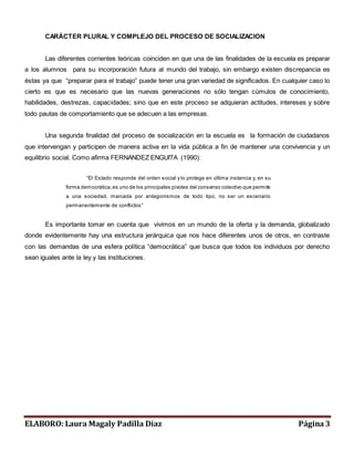 CARÁCTER PLURAL Y COMPLEJO DEL PROCESO DE SOCIALIZACION 
Las diferentes corrientes teóricas coinciden en que una de las finalidades de la escuela es preparar 
a los alumnos para su incorporación futura al mundo del trabajo, sin embargo existen discrepancia es 
éstas ya que “preparar para el trabajo” puede tener una gran variedad de significados. En cualquier caso lo 
cierto es que es necesario que las nuevas generaciones no sólo tengan cúmulos de conocimiento, 
habilidades, destrezas, capacidades; sino que en este proceso se adquieran actitudes, intereses y sobre 
todo pautas de comportamiento que se adecuen a las empresas. 
Una segunda finalidad del proceso de socialización en la escuela es la formación de ciudadanos 
que intervengan y participen de manera activa en la vida pública a fin de mantener una convivencia y un 
equilibrio social. Como afirma FERNANDEZ ENGUITA (1990): 
“El Es tado res ponde del orden s ocial y lo protege en última instancia y, en su 
forma democrática, es uno de los principales pivotes del consenso colectivo que permite 
a una sociedad, marcada por antagonismos de todo tipo, no ser un escenario 
perm anentemente de conflictos ” 
Es importante tomar en cuenta que vivimos en un mundo de la oferta y la demanda, globalizado 
donde evidentemente hay una estructura jerárquica que nos hace diferentes unos de otros, en contraste 
con las demandas de una esfera política “democrática” que busca que todos los individuos por derecho 
sean iguales ante la ley y las instituciones. 
ELABORO: Laura Magaly Padilla Díaz Página 3 
 
