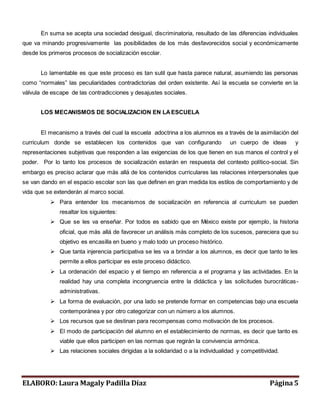 En suma se acepta una sociedad desigual, discriminatoria, resultado de las diferencias individuales 
que va minando progresivamente las posibilidades de los más desfavorecidos social y económicamente 
desde los primeros procesos de socialización escolar. 
Lo lamentable es que este proceso es tan sutil que hasta parece natural, asumiendo las personas 
como “normales” las peculiaridades contradictorias del orden existente. Así la escuela se convierte en la 
válvula de escape de las contradicciones y desajustes sociales. 
LOS MECANISMOS DE SOCIALIZACION EN LA ESCUELA 
El mecanismo a través del cual la escuela adoctrina a los alumnos es a través de la asimilación del 
curriculum donde se establecen los contenidos que van configurando un cuerpo de ideas y 
representaciones subjetivas que responden a las exigencias de los que tienen en sus manos el control y el 
poder. Por lo tanto los procesos de socialización estarán en respuesta del contexto político-social. Sin 
embargo es preciso aclarar que más allá de los contenidos curriculares las relaciones interpersonales que 
se van dando en el espacio escolar son las que definen en gran medida los estilos de comportamiento y de 
vida que se extenderán al marco social. 
 Para entender los mecanismos de socialización en referencia al curriculum se pueden 
resaltar los siguientes: 
 Que se les va enseñar. Por todos es sabido que en México existe por ejemplo, la historia 
oficial, que más allá de favorecer un análisis más completo de los sucesos, pareciera que su 
objetivo es encasilla en bueno y malo todo un proceso histórico. 
 Que tanta injerencia participativa se les va a brindar a los alumnos, es decir que tanto te les 
permite a ellos participar es este proceso didáctico. 
 La ordenación del espacio y el tiempo en referencia a el programa y las actividades. En la 
realidad hay una completa incongruencia entre la didáctica y las solicitudes burocráticas-administrativas. 
 La forma de evaluación, por una lado se pretende formar en competencias bajo una escuela 
contemporánea y por otro categorizar con un número a los alumnos. 
 Los recursos que se destinan para recompensas como motivación de los procesos. 
 El modo de participación del alumno en el establecimiento de normas, es decir que tanto es 
viable que ellos participen en las normas que regirán la convivencia armónica. 
 Las relaciones sociales dirigidas a la solidaridad o a la individualidad y competitividad. 
ELABORO: Laura Magaly Padilla Díaz Página 5 
 