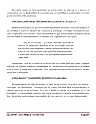 Lo anterior resalta que tanta participación se permite tengan los alumnos en el proceso de 
socialización y a su vez de aprendizaje, la respuesta a esto nos dará el tipo de socialización y convivencia 
que se desarrollara en los estudiantes. 
CONTRADICCIONES EN EL PROCESO DE SOCIALIZACION DE LA ESCUELA 
Hasta el momento pareciera que inconscientemente estamos destinados a responder al objetivo de 
los poderosos en el proceso educativo de socialización y aprendizaje, sin embargo mirándose la escuela 
como una pequeña célula o sistema donde se desarrollan una gran variedad de ideas puede ser esto útil 
para desequilibrar al sistema favoreciendo en contra de éste, un pensamiento crítico y libre. 
“Hay en las escuelas (…) mujeres y hombres que tratan de 
modificar las instituciones educativas en las que trabajan. Para que 
esas modificaciones tengan efecto duradero es menester vincular tales 
actos con una serie de análisis de las relaciones entre la escolaridad y 
la dinámica de clase social, raza y sexo que organiza nuestra sociedad". 
(Apple, 1989) 
Actualmente a pesar de, el proceso de socialización en las escuelas ya no responde en su totalidad 
a la esfera del quehacer económico manifestándose así una contradicción constante entre una sociedad 
activa y sumisa y aceptar esta contradicción forma parte del mismo proceso de socialización, es decir 
socializar en la desigualdad. 
SOCIALIZACION Y HUMANIZACION EDUCATIVA DE LA ESCUELA 
El conocimiento en los diferentes ámbitos del saber es una poderosa herramienta para analizar y 
comprender las características y consecuencias del proceso que puede llevar a desenmascarar c el 
carácter reproductor de los poderosos. Todo esto a través del rescate de la diversidad en la gran 
desigualdad y la responsabilidad que tienen cada uno de los maestros en favorecer el pensamiento crítico, 
libre y democrático en una sociedad no democrática. Ser más humanos… en un mundo deshumanizado. 
ELABORO: Laura Magaly Padilla Díaz Página 6 
 