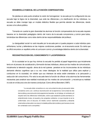 DESARROLLO RADICAL DE LA FUNCIÓN COMPENSATORIA 
Se plantea en este punto erradicar la visión de homogenizar la escuela por la configuración de una 
escuela bajo la lógica de la diversidad, que evite las diferencias y la clasificación de los individuos. La 
escuela se debe manejar bajo un modelo didáctico flexible que permita atender las diferencias, dando 
acceso a la cultura pública. 
Tomando en cuenta la gran diversidad de alumnos la función compensatoria de la escuela requiere 
basarse en la diversidad pedagógica dentro del marco de la escuela comprensiva y común para todos, 
tomándose las diferencias como retos dentro de las responsabilidades del profesor. 
La desigualdad social no será resuelta por la escuela pero si puede preparar a cada individuo para 
enfrentarse, luchar y defenderse en las mejores condiciones posibles en el escenario social. Es cierto que 
es difícil encontrar un equilibrio entre el curriculum común y la estrategia didáctica dentro de la diversidad. 
RECONSTRUCCION DEL CONOCIMIENTO Y LA EXPERIENCIA 
En la sociedad en la que hoy vivimos la escuela ha perdido el papel hegemónico que inicialmente 
tenía en el proceso de socialización y formación de loes individuos, ahora son los medios de comunicación, 
inicialmente la televisión seguida ahora de la red quienes penetran en los inconscientes de los individuos 
derivando efectos cognitivos que a su vez crean ideologías de la realidad que utiliza para explicar y 
conducirse en la sociedad, sin olvidar que sus intereses de estos están orientados a la persuasión y 
seducción del consumismo. Por esto la escuela tiene la función de ofrecer a los alumnos las herramientas 
necesarias para analicen esa realidad mostrada por los medios de comunicación y recostruya su realidad 
no solo en el discurso sino de manera conductual. Como afirma Bersntein (1987): 
“La es cuela debe convertirs e en una comunidad de vida y la educación debe 
concebirse como una continua reconstrucción de la experiencia. Comunidad de vida 
democrática y reconstrucción de la experiencia basadas en el dialogo, el contraste y el 
respeto real a las diferencias individuales, sobre cuya aceptación puede asentarse un 
entendimiento mutuo, el acuerdo y los proyectos solidarios. Lo que importa no es la 
uniformidad, sino el discurso. El interés común realmente substantivo y relevante 
solamente se descubre o se crea en la batalla política democrática y permanece a la vez 
tan contes tado como compartido.” 
ELABORO: Laura Magaly Padilla Díaz Página 7 
 
