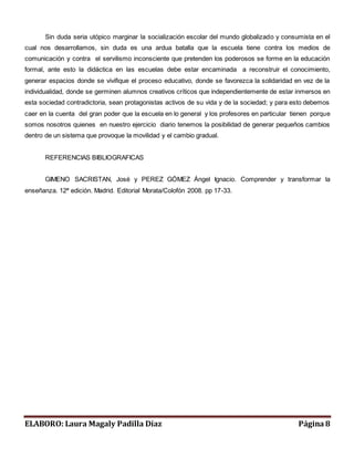 Sin duda seria utópico marginar la socialización escolar del mundo globalizado y consumista en el 
cual nos desarrollamos, sin duda es una ardua batalla que la escuela tiene contra los medios de 
comunicación y contra el servilismo inconsciente que pretenden los poderosos se forme en la educación 
formal, ante esto la didáctica en las escuelas debe estar encaminada a reconstruir el conocimiento, 
generar espacios donde se vivifique el proceso educativo, donde se favorezca la solidaridad en vez de la 
individualidad, donde se germinen alumnos creativos críticos que independientemente de estar inmersos en 
esta sociedad contradictoria, sean protagonistas activos de su vida y de la sociedad; y para esto debemos 
caer en la cuenta del gran poder que la escuela en lo general y los profesores en particular tienen porque 
somos nosotros quienes en nuestro ejercicio diario tenemos la posibilidad de generar pequeños cambios 
dentro de un sistema que provoque la movilidad y el cambio gradual. 
REFERENCIAS BIBLIOGRAFICAS 
GIMENO SACRISTAN, José y PEREZ GÓMEZ Ángel Ignacio. Comprender y transformar la 
enseñanza. 12ª edición. Madrid. Editorial Morata/Colofón 2008. pp 17-33. 
ELABORO: Laura Magaly Padilla Díaz Página 8 
