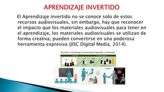 El Aprendizaje invertido no se conoce solo de estos
recursos audiovisuales, sin embargo, hay que reconocer
el impacto que los materiales audiovisuales para tener en
el aprendizaje, los materiales audiovisuales se utilizan de
forma creativa, pueden convertirse en una poderosa
herramienta expresiva (JISC Digital Media, 2014).
 