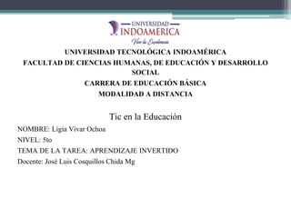 UNIVERSIDAD TECNOLÓGICA INDOAMÉRICA
FACULTAD DE CIENCIAS HUMANAS, DE EDUCACIÓN Y DESARROLLO
SOCIAL
CARRERA DE EDUCACIÓN BÁSICA
MODALIDAD A DISTANCIA
Tic en la Educación
NOMBRE: Ligia Vivar Ochoa
NIVEL: 5to
TEMA DE LA TAREA: APRENDIZAJE INVERTIDO
Docente: José Luis Cosquillos Chida Mg
 