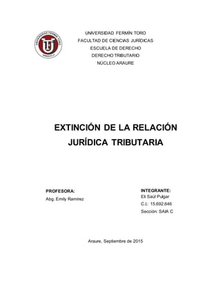 UNIVERSIDAD FERMÍN TORO
FACULTAD DE CIENCIAS JURÍDICAS
ESCUELA DE DERECHO
DERECHO TRIBUTARIO
NÚCLEO ARAURE
EXTINCIÓN DE LA RELACIÓN
JURÍDICA TRIBUTARIA
INTEGRANTE:
Eli Saúl Pulgar
C.I.: 15.692.646
Sección: SAIA C
Araure, Septiembre de 2015
PROFESORA:
Abg. Emily Ramírez
 