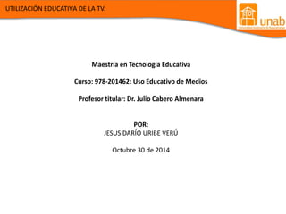 Maestría en Tecnología Educativa 
Curso: 978-201462: Uso Educativo de Medios 
Profesor titular: Dr. Julio Cabero Almenara 
POR: 
JESUS DARÍO URIBE VERÚ 
Octubre 30 de 2014 
UTILIZACIÓN EDUCATIVA DE LA TV. 
 