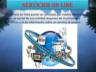 Servicios On-line
Un servicio en línea puede ser prestado por medios electrónicos a
través de portal de una entidad disponen de muchísimos y
fantásticos y te da información sobre un servicio al usuario
 
