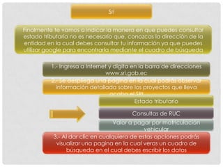 Sri


Finalmente te vamos a indicar la manera en que puedes consultar
estado tributaria no es necesario que, conozcas la dirección de la
entidad en la cual debes consultar tu información ya que puedes
utilizar google para encontrarla mediante el cuadro de búsqueda

          1.- Ingresa a Internet y digita en la barra de direcciones
                               www.sri.gob.ec
          2.- Se despliega una pagina en la cual podrás observar
            información detallada sobre los proyectos que lleva
                                 acabo el SRI
                                           Estado tributario

                                         Consultas de RUC
                                  Valor a pagar por matriculación
                                              vehicular
           3.- Al dar clic en cualquiera de estas opciones podrás
            visualizar una pagina en la cual veras un cuadro de
                búsqueda en el cual debes escribir los datos
 