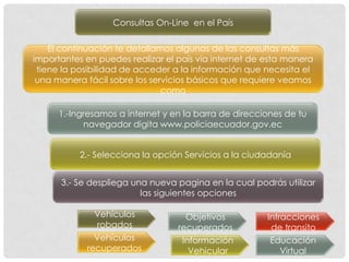 Consultas On-Line en el País

    El continuación te detallamos algunas de las consultas más
importantes en puedes realizar el país vía internet de esta manera
 tiene la posibilidad de acceder a la información que necesita el
 una manera fácil sobre los servicios básicos que requiere veamos
                               como

      1.-Ingresamos a internet y en la barra de direcciones de tu
            navegador digita www.policiaecuador.gov.ec


           2.- Selecciona la opción Servicios a la ciudadanía


      3.- Se despliega una nueva pagina en la cual podrás utilizar
                         las siguientes opciones

              Vehículos             Objetivos          Infracciones
              robados             recuperados           de transito
              Vehículos            Información          Educación
            recuperados              Vehicular             Virtual
 
