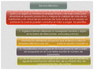 Servicio Eléctrico

La misión del empresa eléctrica es de apoyar el desarrollo integral de
 quito y su región su ministra no energía limpia y de bajo costo para
 dinamizar el aparato productivo y mejorar la calidad de vida de los
habitantes y en virtud de los avances de todo el día se ha creado un
 portal en la cual se pueden consultar el Valor a pagar las planillas
                             veamos como

         1.- Ingresa internet utilizando tu navegador favorito y digita
                 en la barra de direcciones www.eeq.com.ec
             2.- Se despliega una página en el cuerpo tras observar
            información detallada proyectos que se lleva a cabo la
         empresa eléctrica dar clic         sobre la opción consulte su
                                     factura
          3.- Visualizadas una página en la cual observas del cuadro
               de búsqueda en el cual debe escribir el número de
                                   subministro
          4.- Se te despliega una página de internet que te detalla la
             siguiente información cliente Nro. de su ministro Nro. de
                           comprobante Nro. de control
 