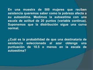 En una muestra de 500 mujeres que reciben
asistencia queremos saber como la pobreza afecta a
su autoestima. Medimos la autoestima con una
escala de actitud de 20 puntos (variable continua).
Suponemos que la distribución sigue una curva
normal.


¿Cuál es la probabilidad de que una destinataria de
asistencia seleccionada al azar obtenga una
puntuación de 10.5 o menos en la escala de
autoestima?
 