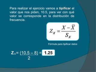 Para realizar el ejercicio vamos a tipificar el
valor que nos piden, 10.5, para ver con qué
valor se corresponde en la distribución de
frecuencia.




                            Fórmula para tipificar datos


 Z X = (10.5 – 8) = 1.25
           2
 