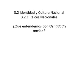 3.2 Identidad y Cultura Nacional
     3.2.1 Raíces Nacionales

¿Que entendemos por identidad y
           nación?
 
