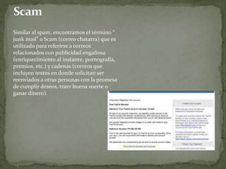 Similar al spam, encontramos el término “
junk mail” o Scam (correo chatarra) que es
utilizado para referirse a correos
relacionados con publicidad engañosa
(enriquecimiento al instante, pornografía,
premios, etc.) y cadenas (correos que
incluyen textos en donde solicitan ser
reenviados a otras personas con la promesa
de cumplir deseos, traer buena suerte o
ganar dinero).
 
