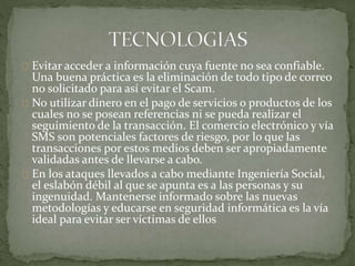Evitar acceder a información cuya fuente no sea confiable.
Una buena práctica es la eliminación de todo tipo de correo
no solicitado para así evitar el Scam.
No utilizar dinero en el pago de servicios o productos de los
cuales no se posean referencias ni se pueda realizar el
seguimiento de la transacción. El comercio electrónico y vía
SMS son potenciales factores de riesgo, por lo que las
transacciones por estos medios deben ser apropiadamente
validadas antes de llevarse a cabo.
En los ataques llevados a cabo mediante Ingeniería Social,
el eslabón débil al que se apunta es a las personas y su
ingenuidad. Mantenerse informado sobre las nuevas
metodologías y educarse en seguridad informática es la vía
ideal para evitar ser víctimas de ellos
 