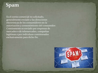 Es el correo comercial no solicitado,
generalmente enviado a las direcciones
electrónicas de los consumidores sin la
autorización y consentimiento del consumidor.
Comúnmente es enviado por empresas de
mercadeo o de telemercadeo, compañías
legítimas o por individuos comisionados
exclusivamente para dicho fin.
 