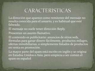 La dirección que aparece como remitente del mensaje no
resulta conocida para el usuario, y es habitual que esté
falseada.
El mensaje no suele tener dirección Reply.
Presentan un asunto llamativo.
El contenido es publicitario: anuncios de sitios web,
fórmulas para ganar dinero fácilmente, productos milagro,
ofertas inmobiliarias, o simplemente listados de productos
en venta en promoción.
La mayor parte del spam está escrito en inglés y se origina
en Estados Unidos o Asia, pero empieza a ser común el
spam en español
 
